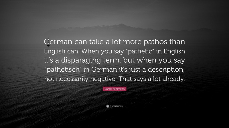 Daniel Kehlmann Quote: “German can take a lot more pathos than English can. When you say “pathetic” in English it’s a disparaging term, but when you say “pathetisch” in German it’s just a description, not necessarily negative. That says a lot already.”