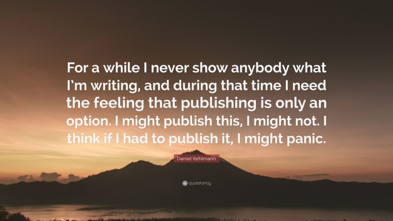 Daniel Kehlmann Quote: “For a while I never show anybody what I’m writing, and during that time I need the feeling that publishing is only an option. I might publish this, I might not. I think if I had to publish it, I might panic.”