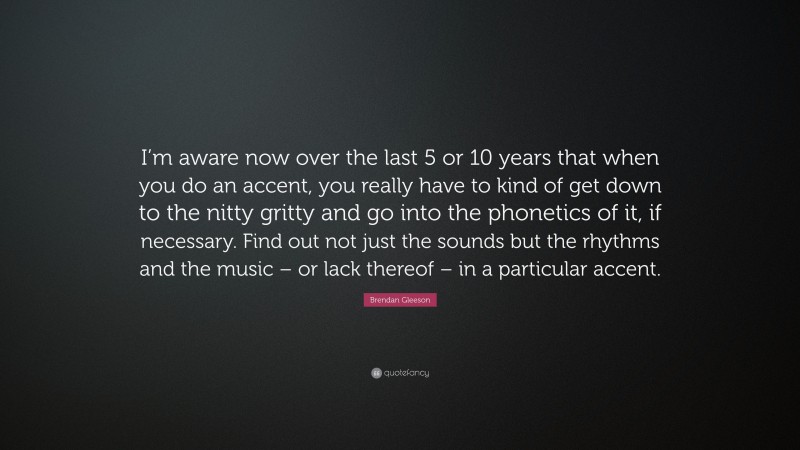 Brendan Gleeson Quote: “I’m aware now over the last 5 or 10 years that when you do an accent, you really have to kind of get down to the nitty gritty and go into the phonetics of it, if necessary. Find out not just the sounds but the rhythms and the music – or lack thereof – in a particular accent.”