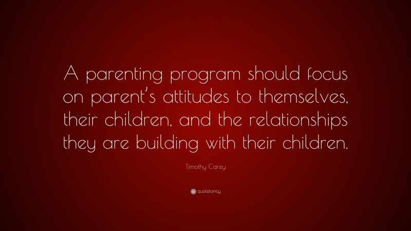 Timothy Carey Quote: “A parenting program should focus on parent’s attitudes to themselves, their children, and the relationships they are building with their children.”