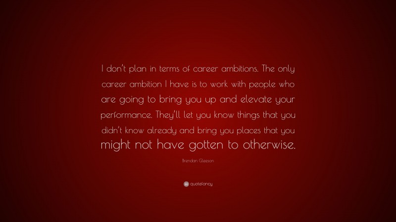 Brendan Gleeson Quote: “I don’t plan in terms of career ambitions. The only career ambition I have is to work with people who are going to bring you up and elevate your performance. They’ll let you know things that you didn’t know already and bring you places that you might not have gotten to otherwise.”