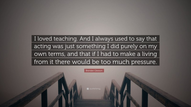 Brendan Gleeson Quote: “I loved teaching. And I always used to say that acting was just something I did purely on my own terms, and that if I had to make a living from it there would be too much pressure.”