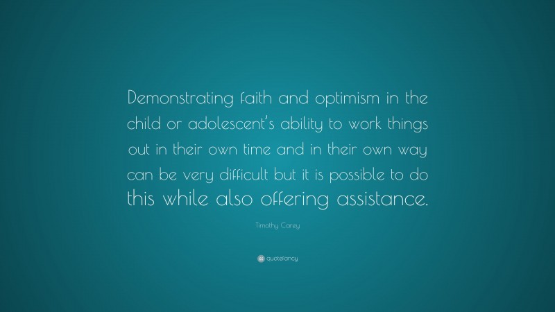 Timothy Carey Quote: “Demonstrating faith and optimism in the child or adolescent’s ability to work things out in their own time and in their own way can be very difficult but it is possible to do this while also offering assistance.”