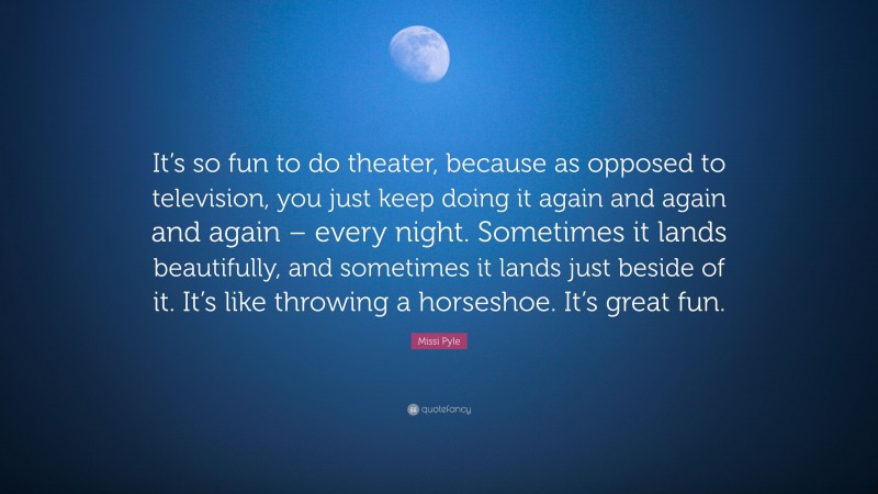 Missi Pyle Quote: “It’s so fun to do theater, because as opposed to television, you just keep doing it again and again and again – every night. Sometimes it lands beautifully, and sometimes it lands just beside of it. It’s like throwing a horseshoe. It’s great fun.”