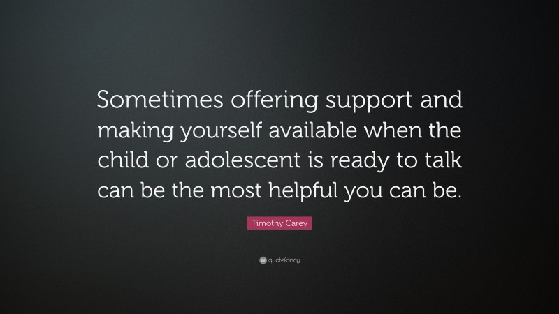 Timothy Carey Quote: “Sometimes offering support and making yourself available when the child or adolescent is ready to talk can be the most helpful you can be.”