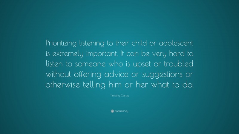 Timothy Carey Quote: “Prioritizing listening to their child or adolescent is extremely important. It can be very hard to listen to someone who is upset or troubled without offering advice or suggestions or otherwise telling him or her what to do.”