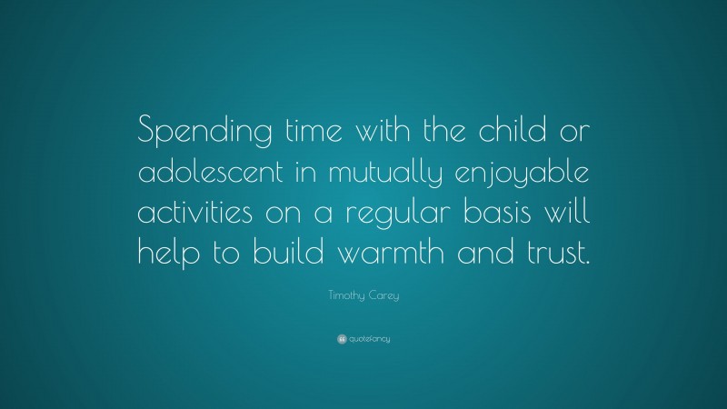 Timothy Carey Quote: “Spending time with the child or adolescent in mutually enjoyable activities on a regular basis will help to build warmth and trust.”