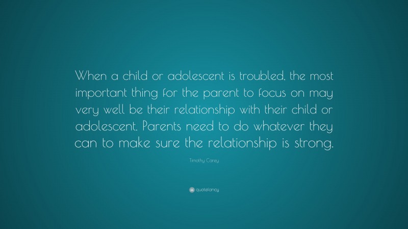 Timothy Carey Quote: “When a child or adolescent is troubled, the most important thing for the parent to focus on may very well be their relationship with their child or adolescent. Parents need to do whatever they can to make sure the relationship is strong.”