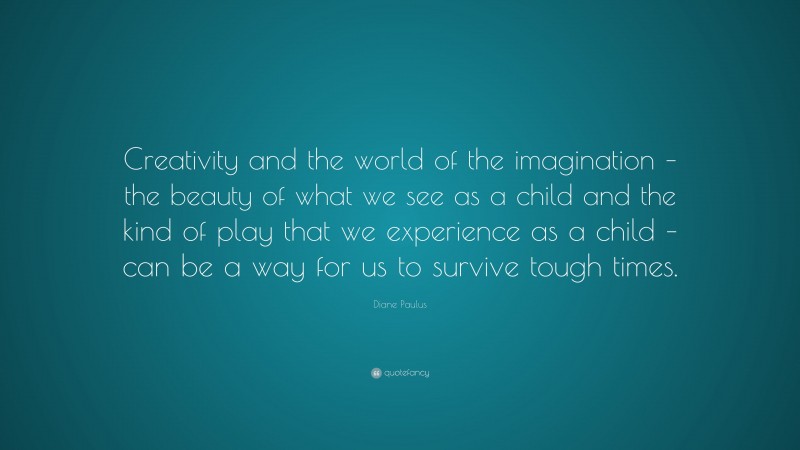Diane Paulus Quote: “Creativity and the world of the imagination – the beauty of what we see as a child and the kind of play that we experience as a child – can be a way for us to survive tough times.”
