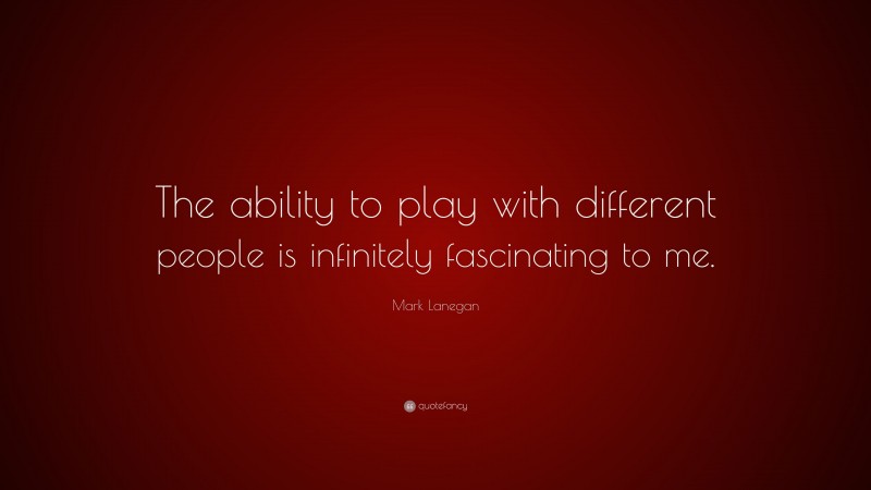 Mark Lanegan Quote: “The ability to play with different people is infinitely fascinating to me.”