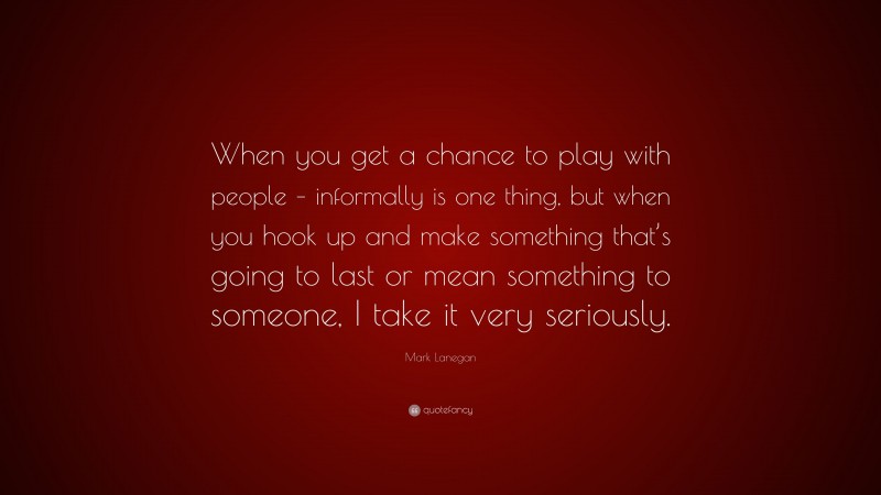 Mark Lanegan Quote: “When you get a chance to play with people – informally is one thing, but when you hook up and make something that’s going to last or mean something to someone, I take it very seriously.”