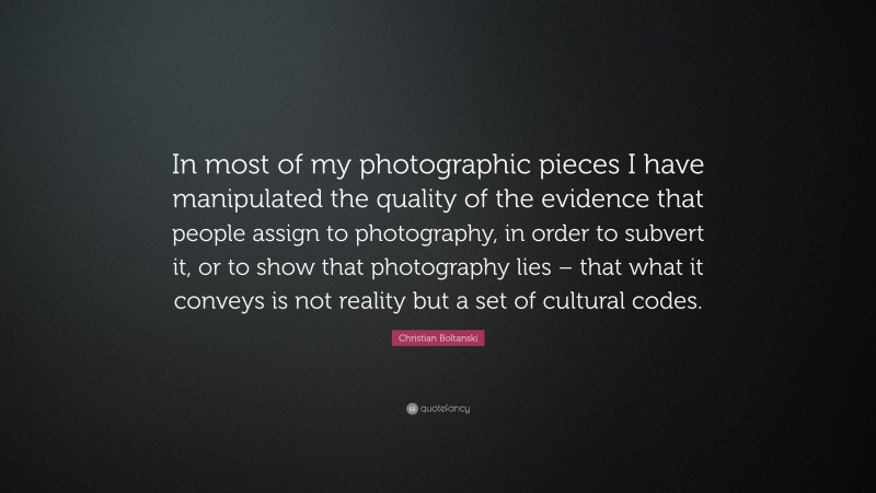Christian Boltanski Quote: “In most of my photographic pieces I have manipulated the quality of the evidence that people assign to photography, in order to subvert it, or to show that photography lies – that what it conveys is not reality but a set of cultural codes.”