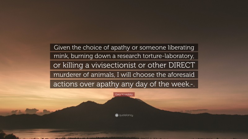 Gary Yourofsky Quote: “Given the choice of apathy or someone liberating mink, burning down a research torture-laboratory, or killing a vivisectionist or other DIRECT murderer of animals, I will choose the aforesaid actions over apathy any day of the week.-.”