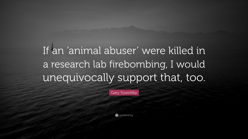 Gary Yourofsky Quote: “If an ‘animal abuser’ were killed in a research lab firebombing, I would unequivocally support that, too.”