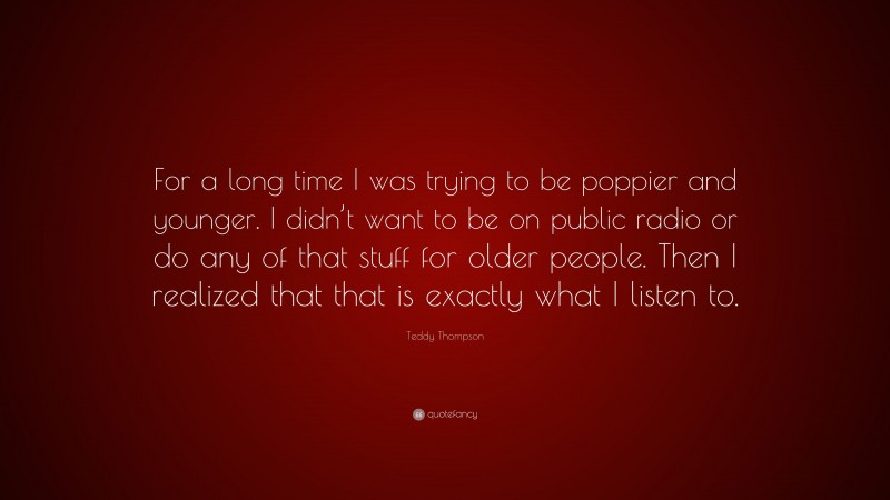 Teddy Thompson Quote: “For a long time I was trying to be poppier and younger. I didn’t want to be on public radio or do any of that stuff for older people. Then I realized that that is exactly what I listen to.”