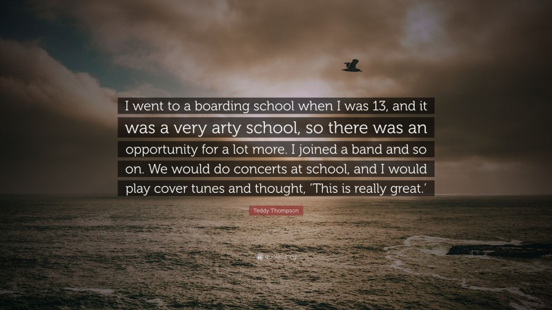 Teddy Thompson Quote: “I went to a boarding school when I was 13, and it was a very arty school, so there was an opportunity for a lot more. I joined a band and so on. We would do concerts at school, and I would play cover tunes and thought, ‘This is really great.’”