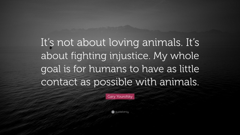 Gary Yourofsky Quote: “It’s not about loving animals. It’s about fighting injustice. My whole goal is for humans to have as little contact as possible with animals.”