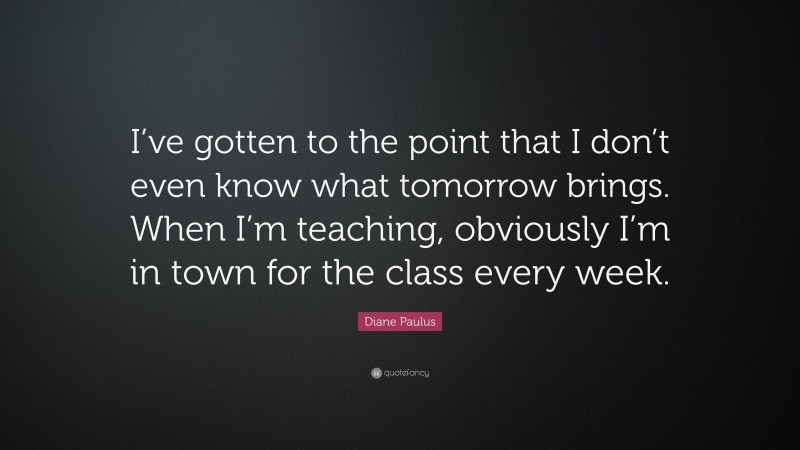 Diane Paulus Quote: “I’ve gotten to the point that I don’t even know what tomorrow brings. When I’m teaching, obviously I’m in town for the class every week.”