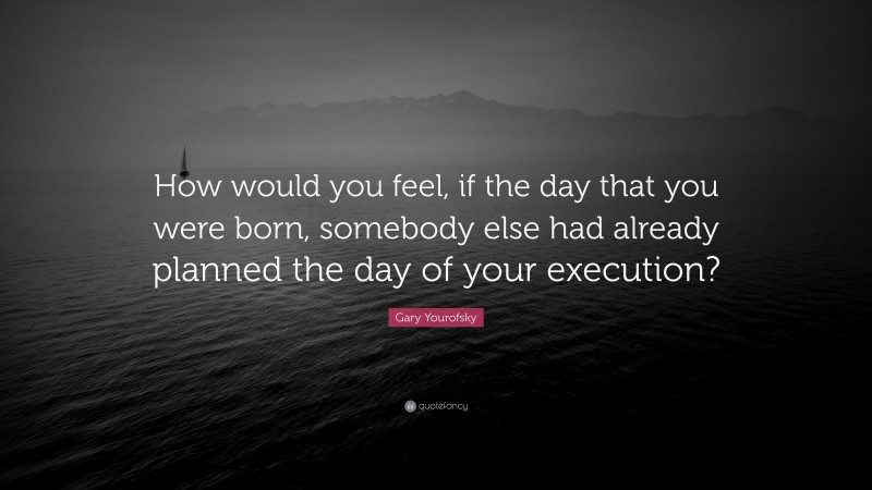 Gary Yourofsky Quote: “How would you feel, if the day that you were born, somebody else had already planned the day of your execution?”