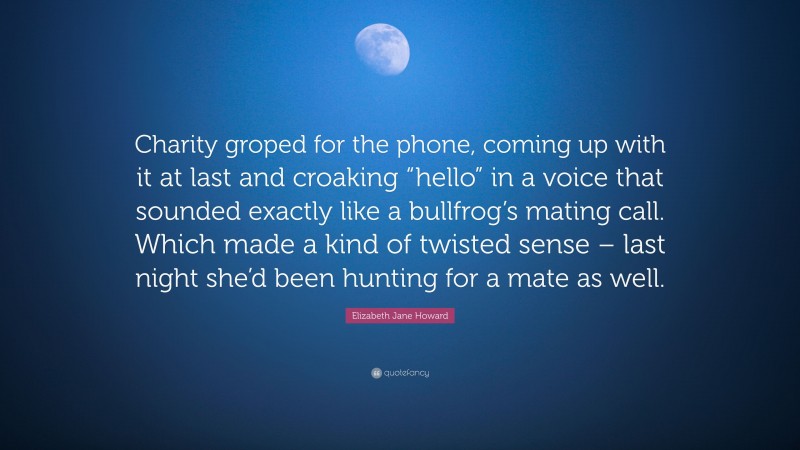 Elizabeth Jane Howard Quote: “Charity groped for the phone, coming up with it at last and croaking “hello” in a voice that sounded exactly like a bullfrog’s mating call. Which made a kind of twisted sense – last night she’d been hunting for a mate as well.”