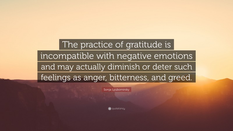 Sonja Lyubomirsky Quote: “The practice of gratitude is incompatible with negative emotions and may actually diminish or deter such feelings as anger, bitterness, and greed.”