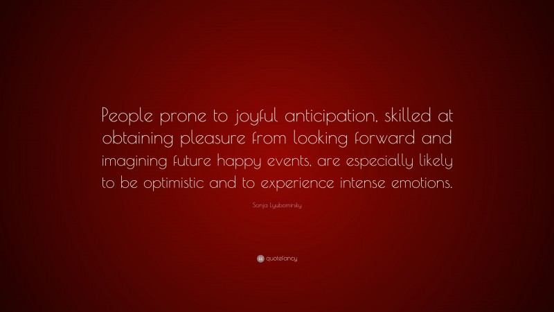 Sonja Lyubomirsky Quote: “People prone to joyful anticipation, skilled at obtaining pleasure from looking forward and imagining future happy events, are especially likely to be optimistic and to experience intense emotions.”