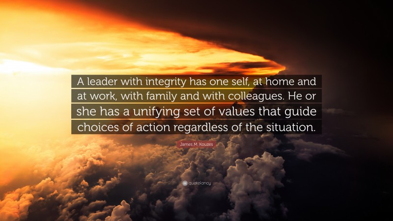 James M. Kouzes Quote: “A leader with integrity has one self, at home and at work, with family and with colleagues. He or she has a unifying set of values that guide choices of action regardless of the situation.”