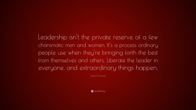 James M. Kouzes Quote: “Leadership isn’t the private reserve of a few charismatic men and women. It’s a process ordinary people use when they’re bringing forth the best from themselves and others. Liberate the leader in everyone, and extraordinary things happen.”