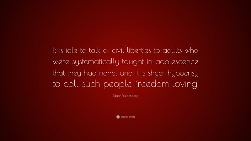 Edgar Friedenberg Quote: “It is idle to talk of civil liberties to adults who were systematically taught in adolescence that they had none; and it is sheer hypocrisy to call such people freedom loving.”