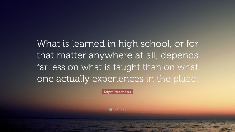 Edgar Friedenberg Quote: “What is learned in high school, or for that matter anywhere at all, depends far less on what is taught than on what one actually experiences in the place.”