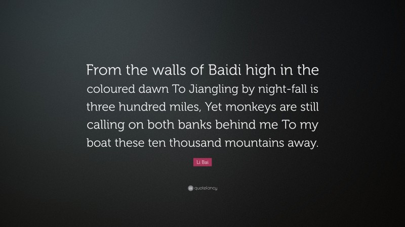 Li Bai Quote: “From the walls of Baidi high in the coloured dawn To Jiangling by night-fall is three hundred miles, Yet monkeys are still calling on both banks behind me To my boat these ten thousand mountains away.”