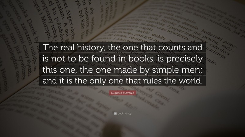 Eugenio Montale Quote: “The real history, the one that counts and is not to be found in books, is precisely this one, the one made by simple men; and it is the only one that rules the world.”