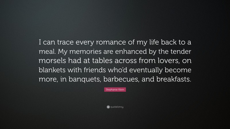 Stephanie Klein Quote: “I can trace every romance of my life back to a meal. My memories are enhanced by the tender morsels had at tables across from lovers, on blankets with friends who’d eventually become more, in banquets, barbecues, and breakfasts.”