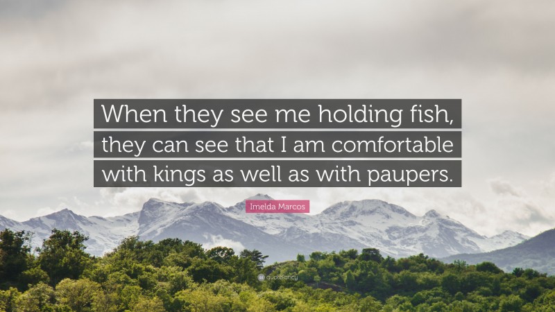 Imelda Marcos Quote: “When they see me holding fish, they can see that I am comfortable with kings as well as with paupers.”