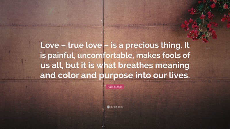 Kate Mosse Quote: “Love – true love – is a precious thing. It is painful, uncomfortable, makes fools of us all, but it is what breathes meaning and color and purpose into our lives.”