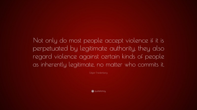 Edgar Friedenberg Quote: “Not only do most people accept violence if it is perpetuated by legitimate authority, they also regard violence against certain kinds of people as inherently legitimate, no matter who commits it.”