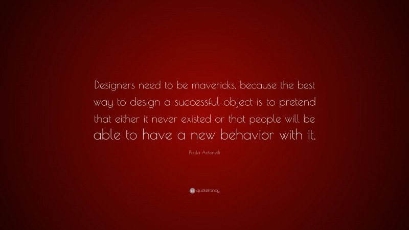 Paola Antonelli Quote: “Designers need to be mavericks, because the best way to design a successful object is to pretend that either it never existed or that people will be able to have a new behavior with it.”