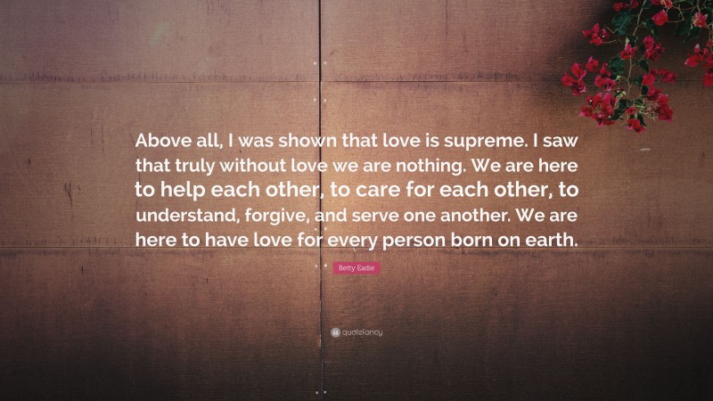 Betty Eadie Quote: “Above all, I was shown that love is supreme. I saw that truly without love we are nothing. We are here to help each other, to care for each other, to understand, forgive, and serve one another. We are here to have love for every person born on earth.”