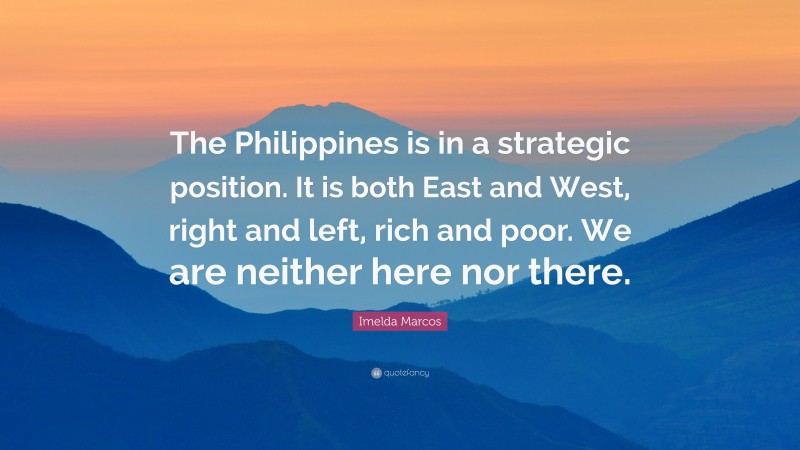 Imelda Marcos Quote: “The Philippines is in a strategic position. It is both East and West, right and left, rich and poor. We are neither here nor there.”