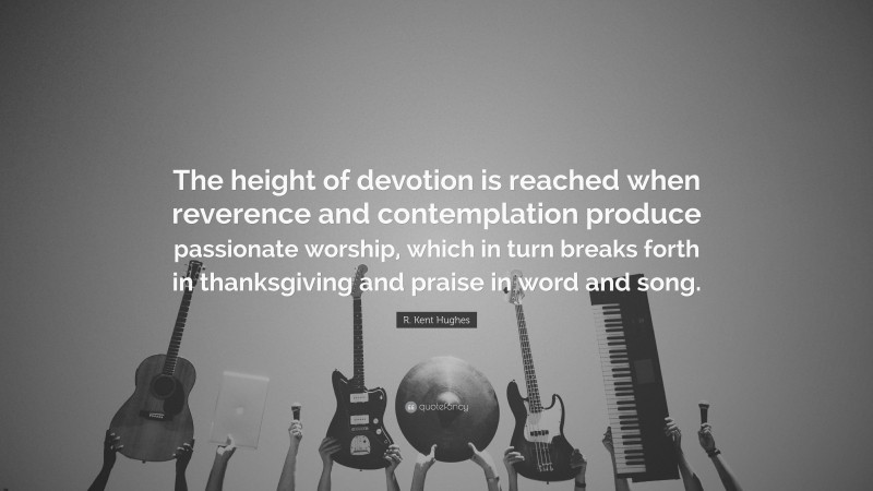R. Kent Hughes Quote: “The height of devotion is reached when reverence and contemplation produce passionate worship, which in turn breaks forth in thanksgiving and praise in word and song.”