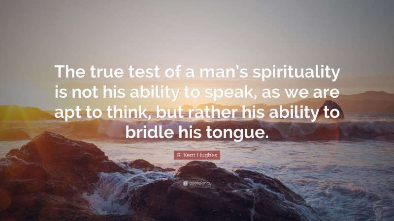 R. Kent Hughes Quote: “The true test of a man’s spirituality is not his ability to speak, as we are apt to think, but rather his ability to bridle his tongue.”