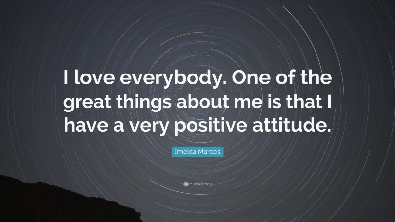 Imelda Marcos Quote: “I love everybody. One of the great things about me is that I have a very positive attitude.”