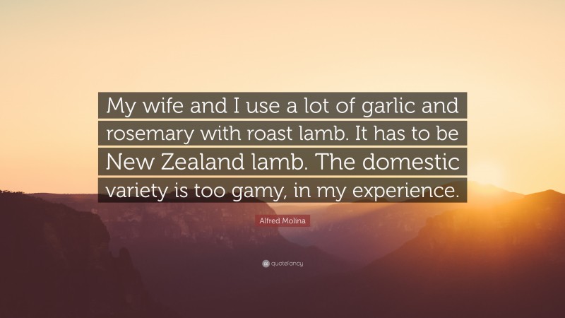 Alfred Molina Quote: “My wife and I use a lot of garlic and rosemary with roast lamb. It has to be New Zealand lamb. The domestic variety is too gamy, in my experience.”