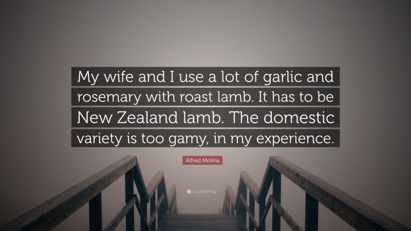 Alfred Molina Quote: “My wife and I use a lot of garlic and rosemary with roast lamb. It has to be New Zealand lamb. The domestic variety is too gamy, in my experience.”