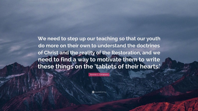 Bonnie L. Oscarson Quote: “We need to step up our teaching so that our youth do more on their own to understand the doctrines of Christ and the reality of the Restoration, and we need to find a way to motivate them to write these things on the ‘tablets of their hearts.’”