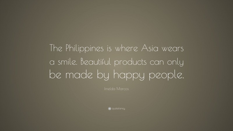 Imelda Marcos Quote: “The Philippines is where Asia wears a smile. Beautiful products can only be made by happy people.”