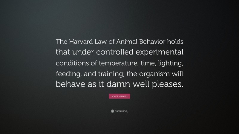 Joel Garreau Quote: “The Harvard Law of Animal Behavior holds that under controlled experimental conditions of temperature, time, lighting, feeding, and training, the organism will behave as it damn well pleases.”