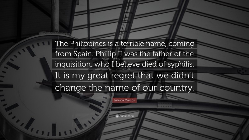 Imelda Marcos Quote: “The Philippines is a terrible name, coming from Spain. Phillip II was the father of the inquisition, who I believe died of syphilis. It is my great regret that we didn’t change the name of our country.”