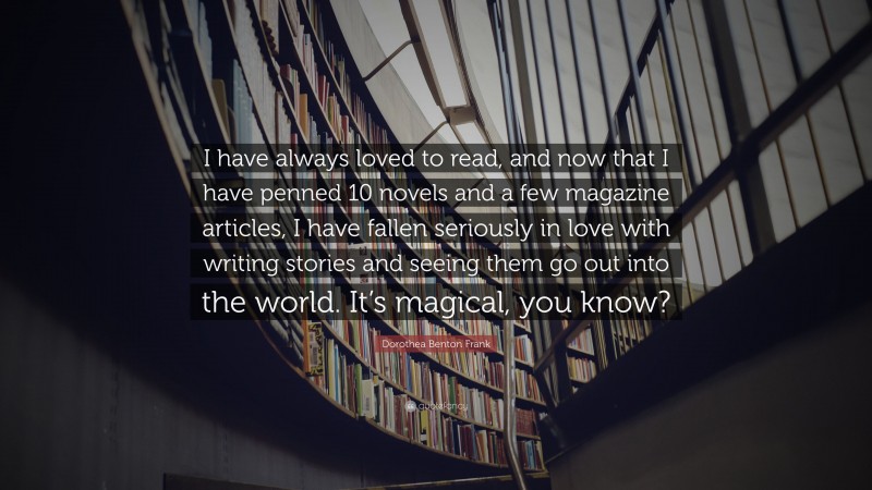 Dorothea Benton Frank Quote: “I have always loved to read, and now that I have penned 10 novels and a few magazine articles, I have fallen seriously in love with writing stories and seeing them go out into the world. It’s magical, you know?”