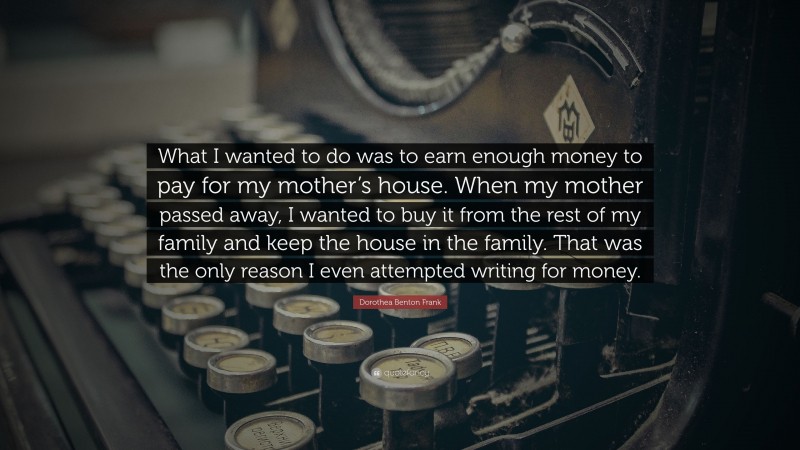 Dorothea Benton Frank Quote: “What I wanted to do was to earn enough money to pay for my mother’s house. When my mother passed away, I wanted to buy it from the rest of my family and keep the house in the family. That was the only reason I even attempted writing for money.”